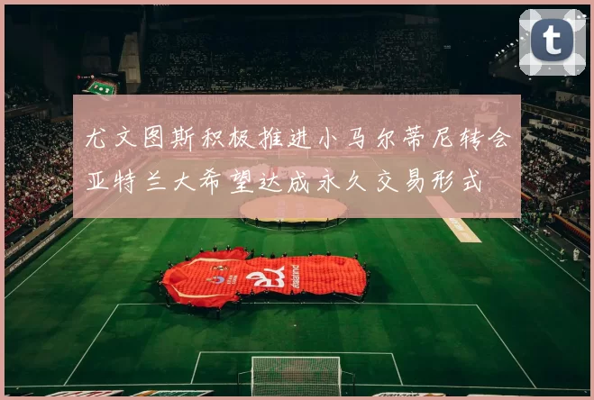 尤文图斯积极推进小马尔蒂尼转会亚特兰大希望达成永久交易形式