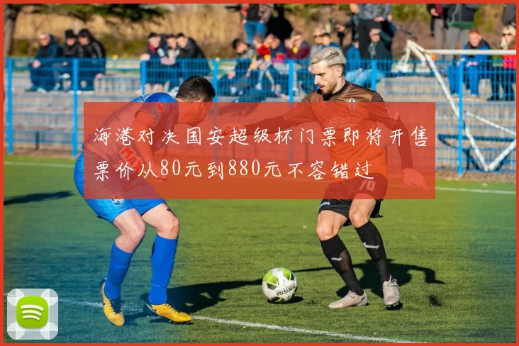 海港对决国安超级杯门票即将开售票价从80元到880元不容错过