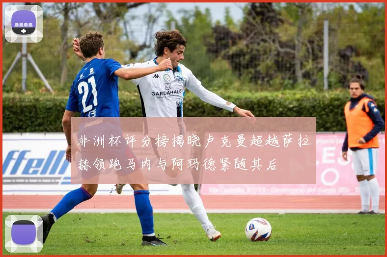 非洲杯评分榜揭晓卢克曼超越萨拉赫领跑马内与阿玛德紧随其后