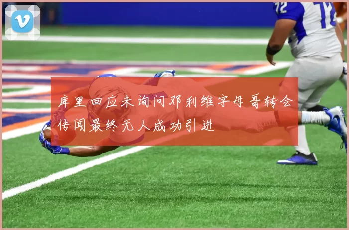 库里回应未询问邓利维字母哥转会传闻最终无人成功引进