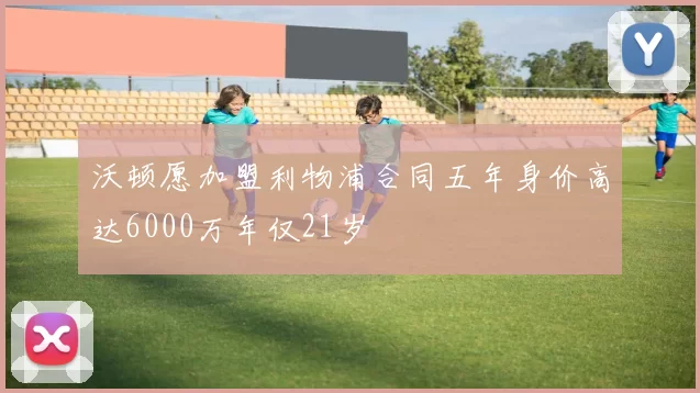 沃顿愿加盟利物浦合同五年身价高达6000万年仅21岁