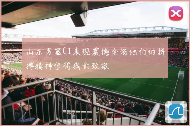 山东男篮G1表现震撼全场他们的拼搏精神值得我们致敬